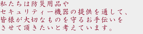 私たちは防災用品やセキュリティー機器の提供を通して、皆様が大切なものを守るお手伝いをさせて頂きたいと考えています。